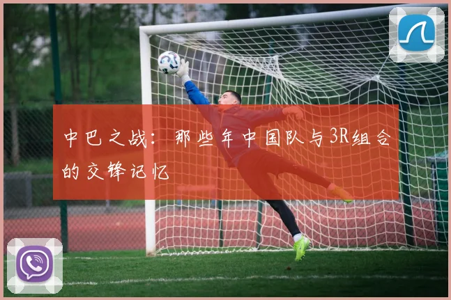 中巴之战：那些年中国队与3R组合的交锋记忆