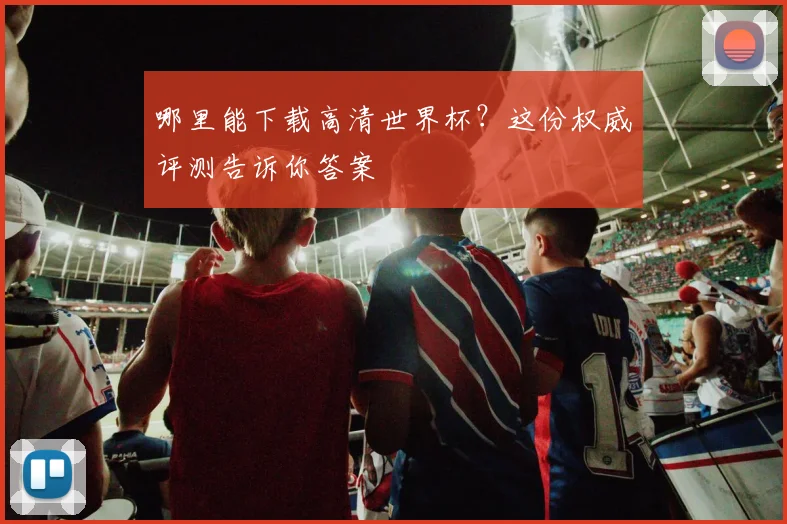 哪里能下载高清世界杯？这份权威评测告诉你答案